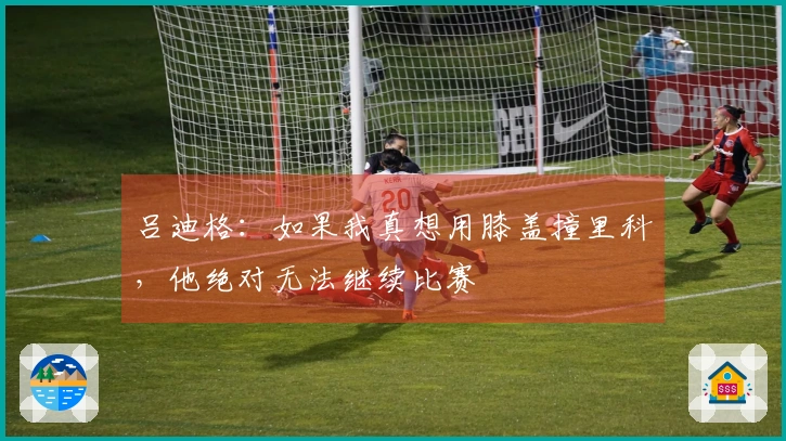 吕迪格：如果我真想用膝盖撞里科，他绝对无法继续比赛