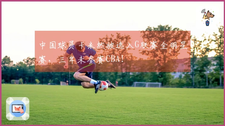 中国球员卡米然被选入G联赛全明星赛，三年未参赛CBA！