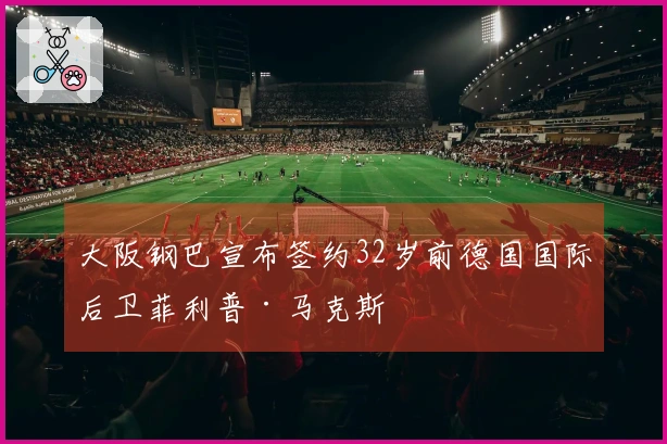 大阪钢巴宣布签约32岁前德国国际后卫菲利普·马克斯