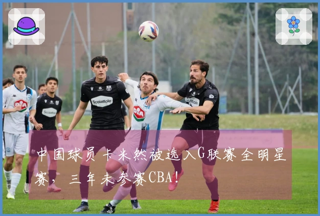 中国球员卡米然被选入G联赛全明星赛，三年未参赛CBA！