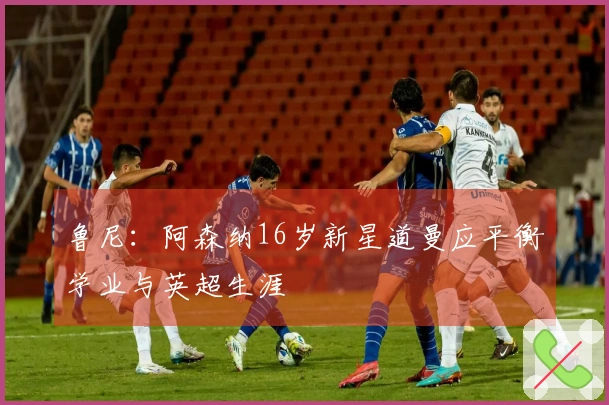 鲁尼：阿森纳16岁新星道曼应平衡学业与英超生涯