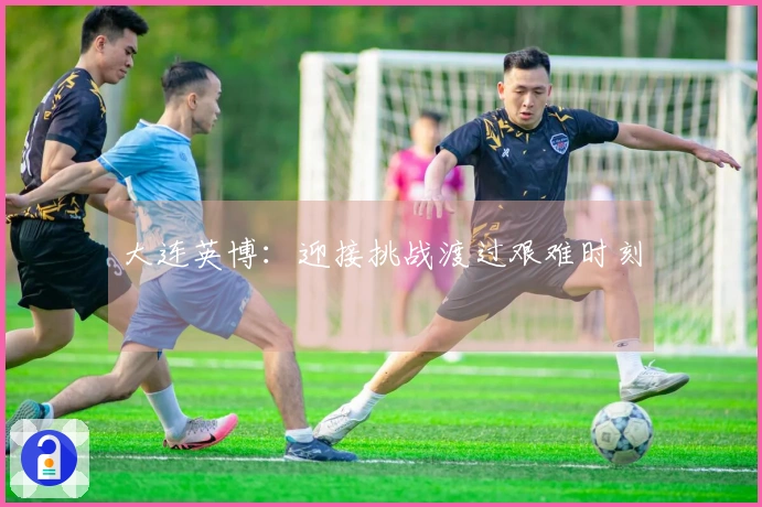 大连英博：迎接挑战渡过艰难时刻
