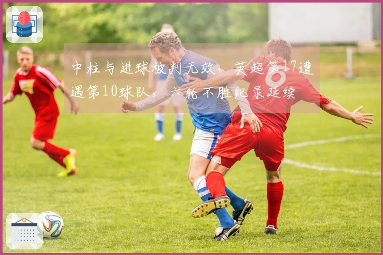 中柱与进球被判无效，英超第17遭遇第10球队，六轮不胜纪录延续