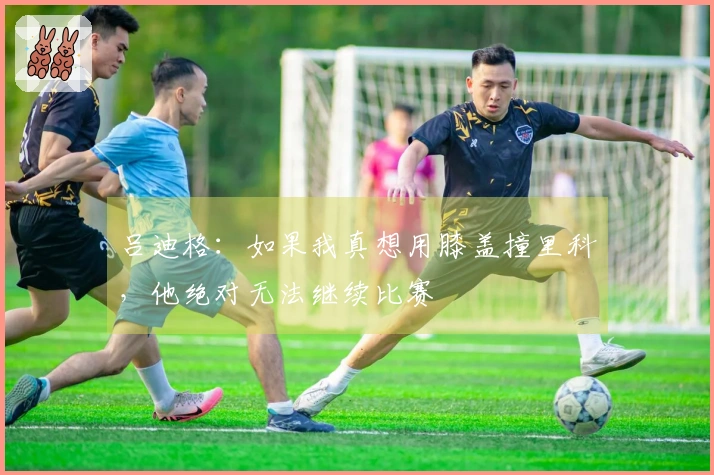 吕迪格：如果我真想用膝盖撞里科，他绝对无法继续比赛