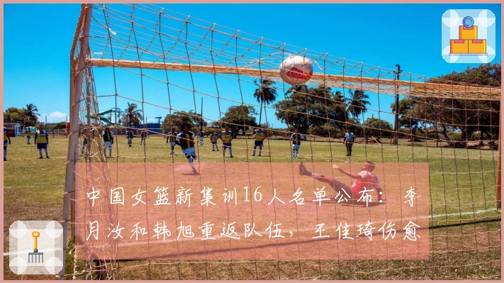 中国女篮新集训16人名单公布：李月汝和韩旭重返队伍，王佳琦伤愈归队