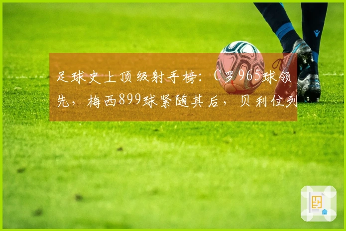 足球史上顶级射手榜：C罗965球领先，梅西899球紧随其后，贝利位列第三，独狼排第四
