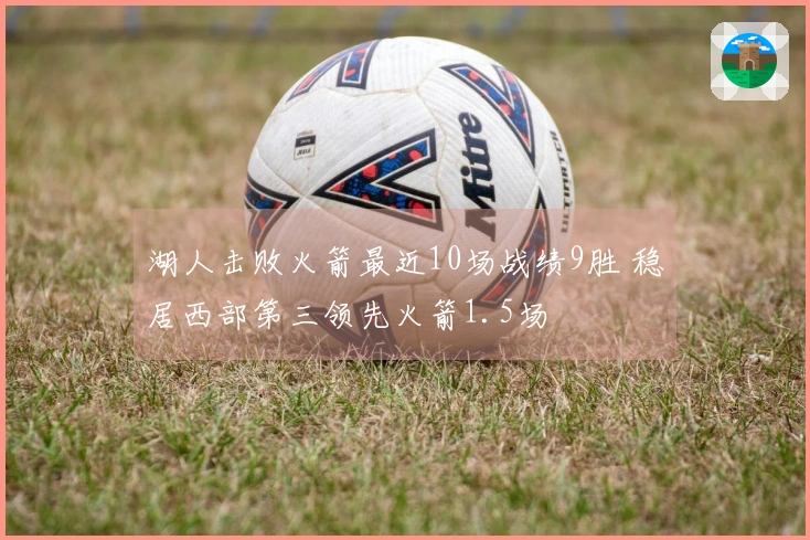 湖人击败火箭最近10场战绩9胜 稳居西部第三领先火箭1.5场